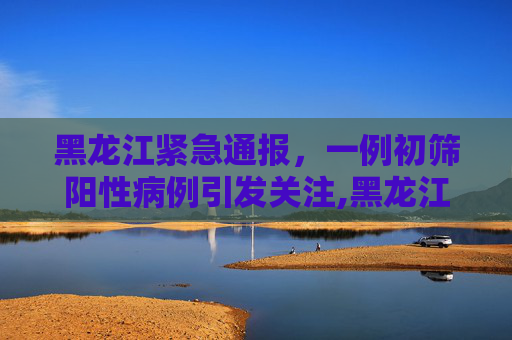 黑龙江紧急通报，一例初筛阳性病例引发关注,黑龙江发现一例初筛阳性