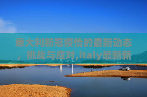 意大利新冠疫情的最新动态，挑战与应对,italy最新新冠疫情