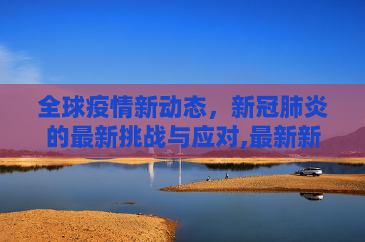 全球疫情新动态，新冠肺炎的最新挑战与应对,最新新冠肺炎世界疫情