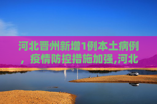 河北晋州新增1例本土病例，疫情防控措施加强,河北晋州增1例本土
