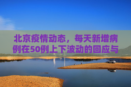 北京疫情动态，每天新增病例在50例上下波动的回应与分析,北京回应每天新增在50例上下波动