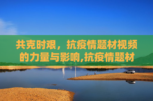 共克时艰，抗疫情题材视频的力量与影响,抗疫情题材视频