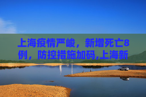 上海疫情严峻，新增死亡8例，防控措施加码,上海新增死亡8例
