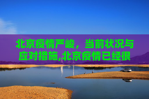 北京疫情严峻，当前状况与应对措施,北京疫情已经很严重了的简单介绍