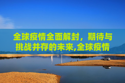 全球疫情全面解封，期待与挑战并存的未来,全球疫情全面解封时间