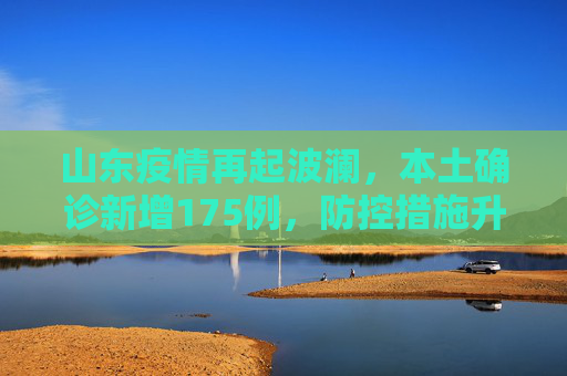 山东疫情再起波澜，本土确诊新增175例，防控措施升级,山东增本土确诊175例