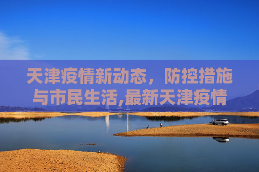 天津疫情新动态，防控措施与市民生活,最新天津疫情