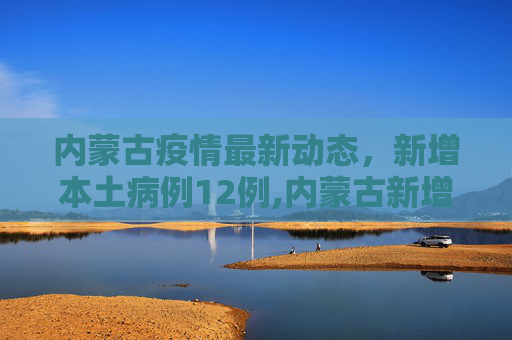 内蒙古疫情最新动态，新增本土病例12例,内蒙古新增本土12例