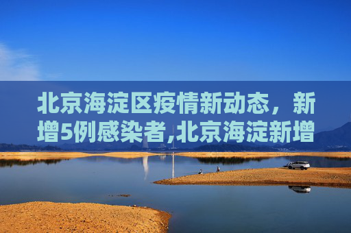 北京海淀区疫情新动态，新增5例感染者,北京海淀新增5例感染者