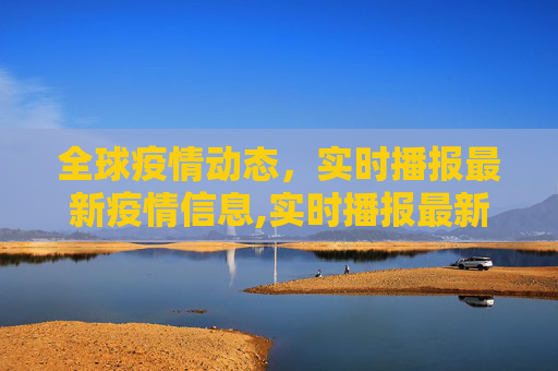 全球疫情动态，实时播报最新疫情信息,实时播报最新疫情