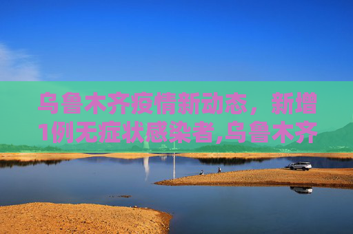 乌鲁木齐疫情新动态，新增1例无症状感染者,乌鲁木齐新增1例无症状者