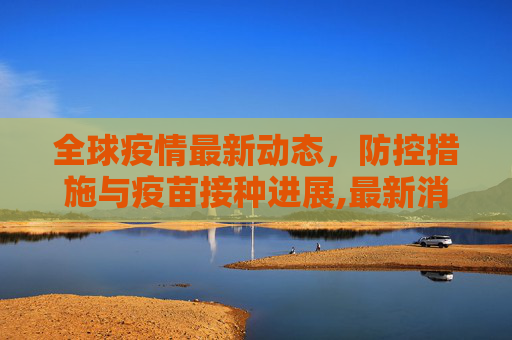 全球疫情最新动态，防控措施与疫苗接种进展,最新消息疫情情况