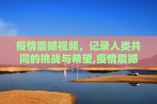 疫情震撼视频，记录人类共同的挑战与希望,疫情震撼视频