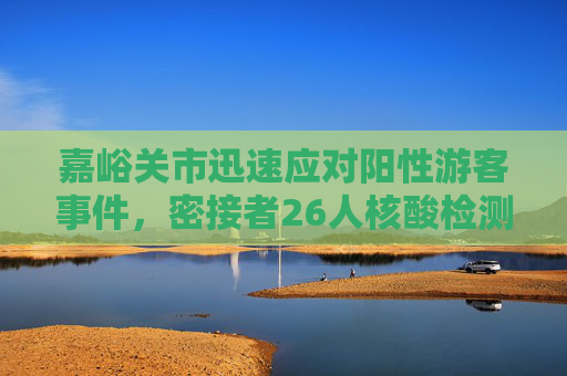 嘉峪关市迅速应对阳性游客事件，密接者26人核酸检测均为阴性,嘉峪关阳性游客密接者26人核检均为阴性