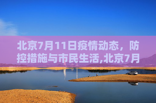 北京7月11日疫情动态，防控措施与市民生活,北京7月11号最新疫情