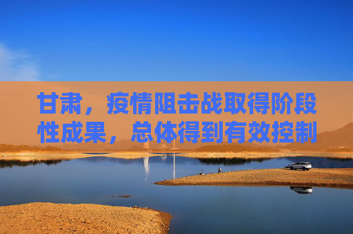 甘肃，疫情阻击战取得阶段性成果，总体得到有效控制,甘肃本轮疫情总体得到有效控制