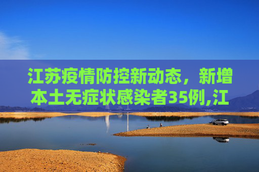 江苏疫情防控新动态，新增本土无症状感染者35例,江苏新增本土无症状35例