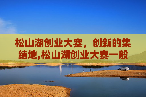 松山湖创业大赛，创新的集结地,松山湖创业大赛一般在哪里举行？