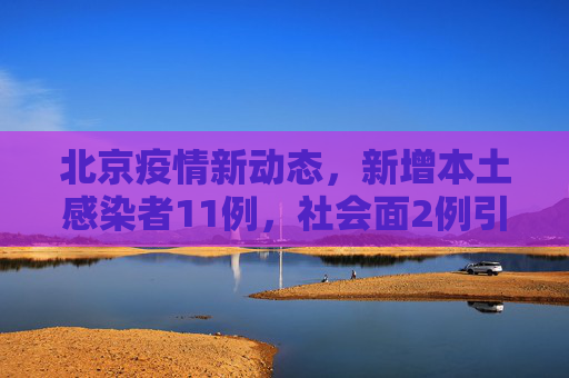 北京疫情新动态，新增本土感染者11例，社会面2例引关注,北京新增本土感染者11例社会面2例