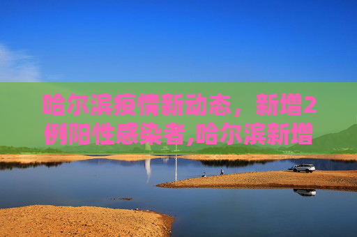 哈尔滨疫情新动态，新增2例阳性感染者,哈尔滨新增2例阳性感染者