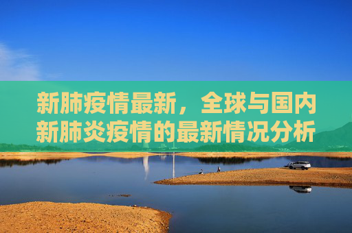 新肺疫情最新，全球与国内新肺炎疫情的最新情况分析,新肺疫情最新:新肺炎疫情的最新情况
