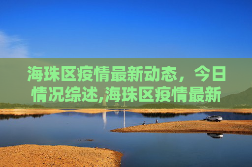 海珠区疫情最新动态，今日情况综述,海珠区疫情最新情况今天