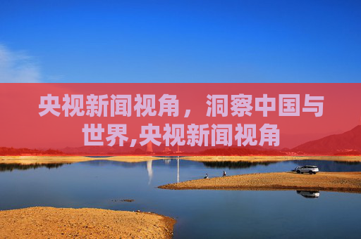央视新闻视角，洞察中国与世界,央视新闻视角