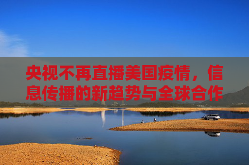 央视不再直播美国疫情，信息传播的新趋势与全球合作的重要性,央视不再直播美国疫情