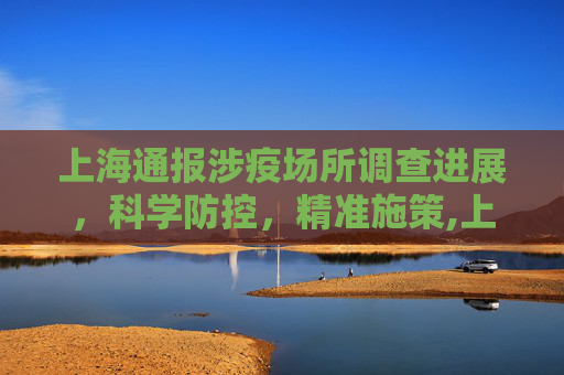 上海通报涉疫场所调查进展，科学防控，精准施策,上海通报涉疫场所调查进展