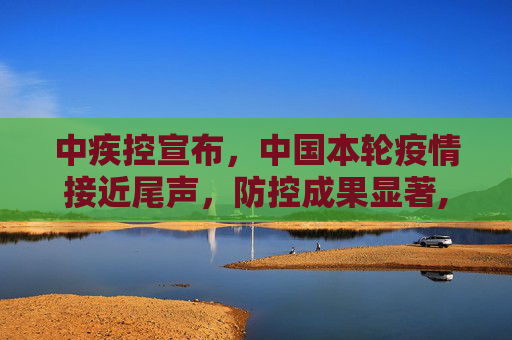 中疾控宣布，中国本轮疫情接近尾声，防控成果显著,中疾控:本轮疫情已近尾声