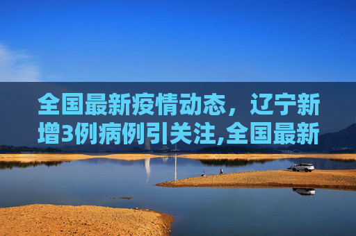 全国最新疫情动态，辽宁新增3例病例引关注,全国最新疫情辽宁3例