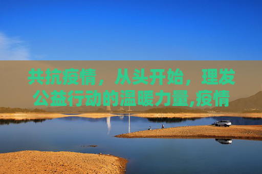 共抗疫情，从头开始，理发公益行动的温暖力量,疫情理发公益行动
