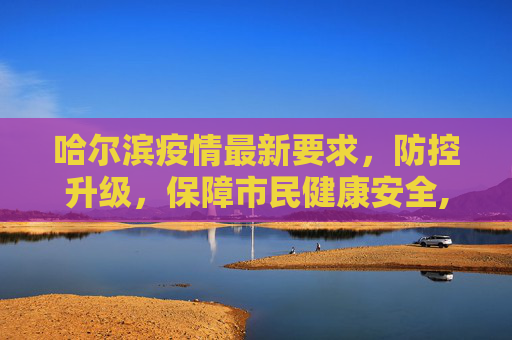 哈尔滨疫情最新要求，防控升级，保障市民健康安全,哈尔滨疫情最新要求
