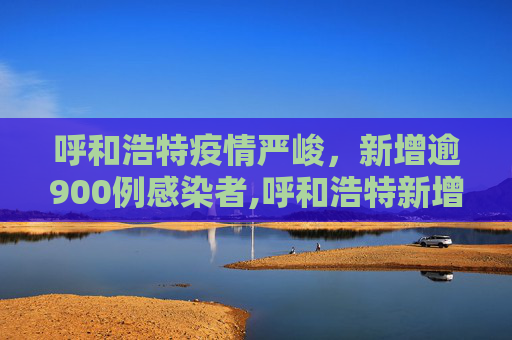 呼和浩特疫情严峻，新增逾900例感染者,呼和浩特新增逾900例感染者