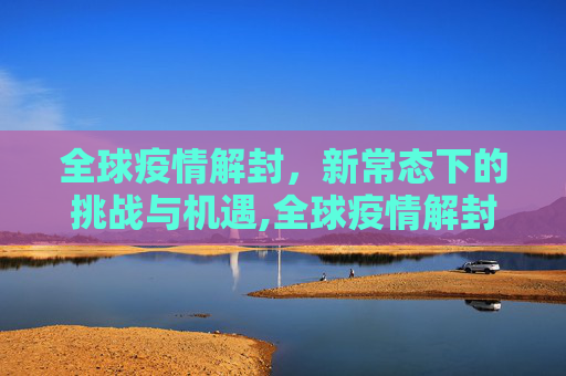 全球疫情解封，新常态下的挑战与机遇,全球疫情解封
