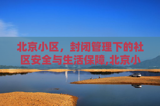 北京小区，封闭管理下的社区安全与生活保障,北京小区继续实行封闭管理