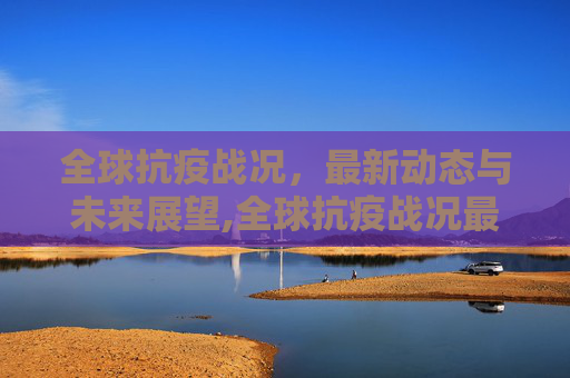 全球抗疫战况，最新动态与未来展望,全球抗疫战况最新消息