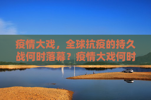 疫情大戏，全球抗疫的持久战何时落幕？疫情大戏何时落幕