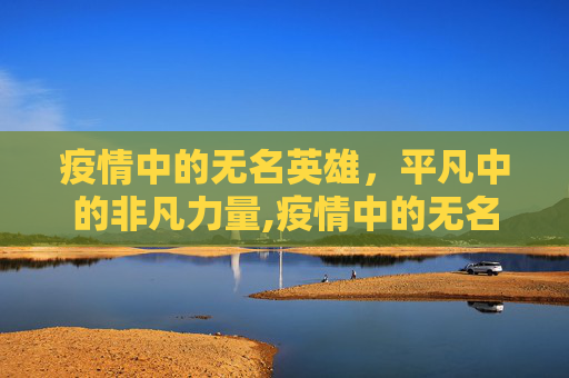 疫情中的无名英雄，平凡中的非凡力量,疫情中的无名英雄