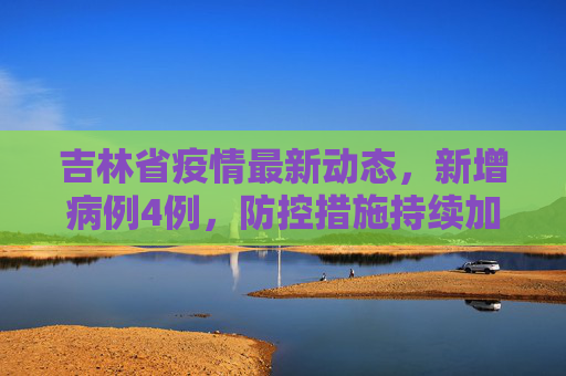 吉林省疫情最新动态，新增病例4例，防控措施持续加强,吉林新增病例4例