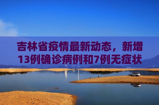 吉林省疫情最新动态，新增13例确诊病例和7例无症状感染者,吉林新增13例确诊7例无症状