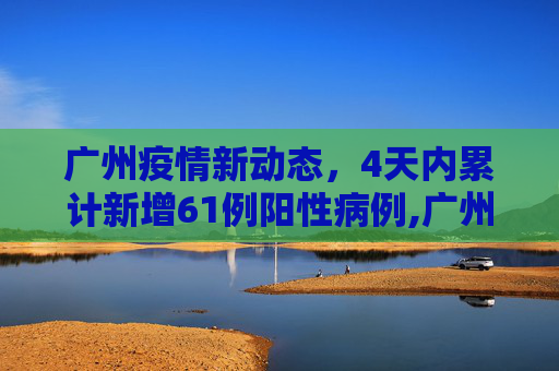 广州疫情新动态，4天内累计新增61例阳性病例,广州4天累计新增61例阳性