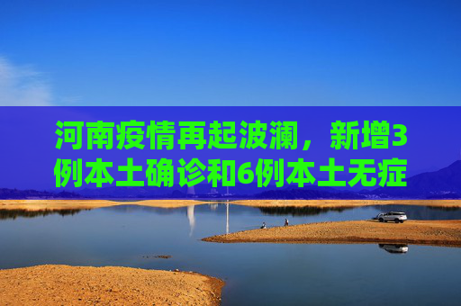 河南疫情再起波澜，新增3例本土确诊和6例本土无症状感染者,河南新增3例本土确诊6例本土无症状