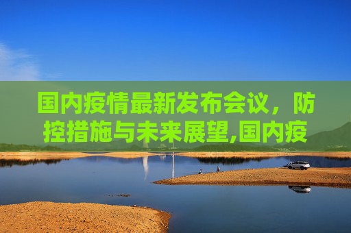 国内疫情最新发布会议，防控措施与未来展望,国内疫情最新发布会议