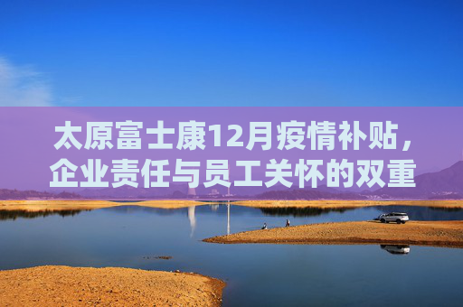 太原富士康12月疫情补贴，企业责任与员工关怀的双重体现,太原富士康12月疫情补贴