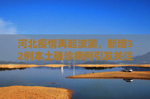 河北疫情再起波澜，新增32例本土确诊病例引发关注,河北新增32例本土确诊病例
