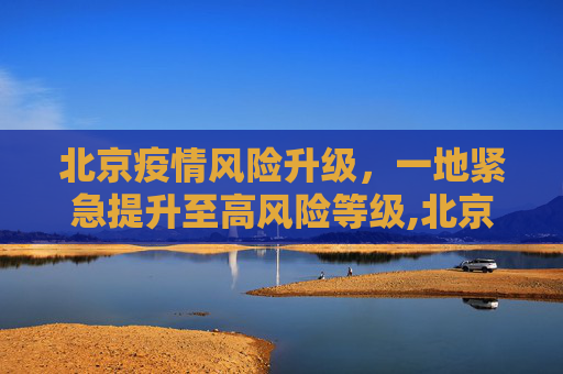 北京疫情风险升级，一地紧急提升至高风险等级,北京一地升级为高风险