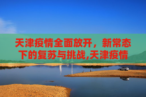 天津疫情全面放开，新常态下的复苏与挑战,天津疫情全面放开