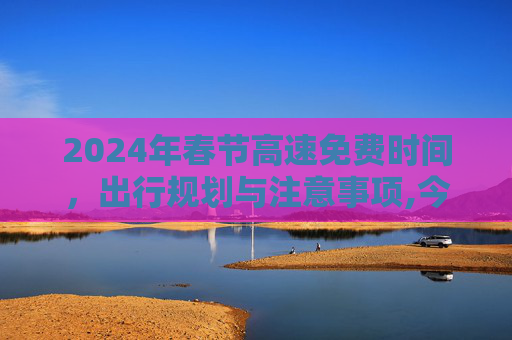 2024年春节高速免费时间，出行规划与注意事项,今年春节高速免费时间2024