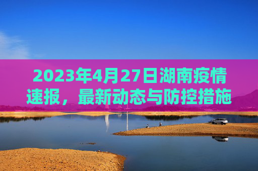 2023年4月27日湖南疫情速报，最新动态与防控措施,27日湖南疫情速报